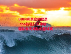 BBIN彩票官网登录-cba新疆打天津新疆队和天津队的篮球赛